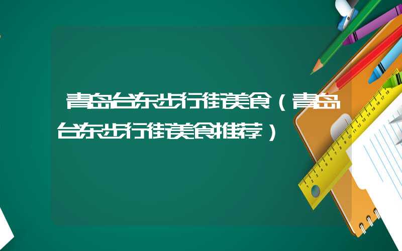 青岛台东步行街美食（青岛台东步行街美食推荐）