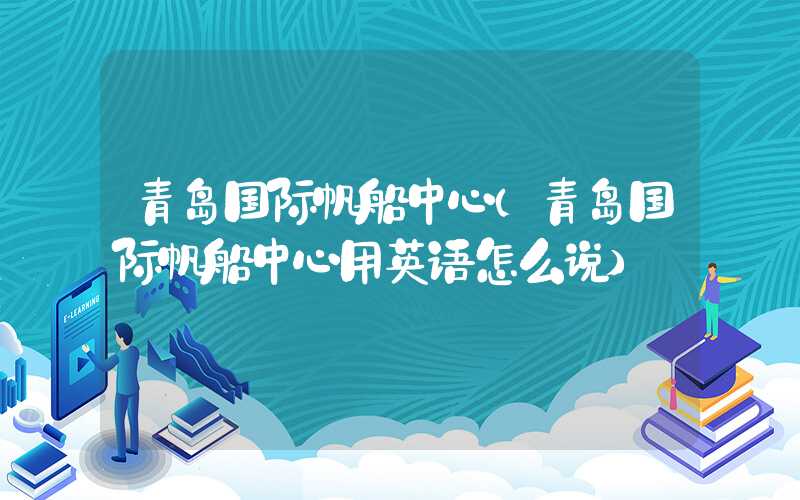 青岛国际帆船中心（青岛国际帆船中心用英语怎么说）