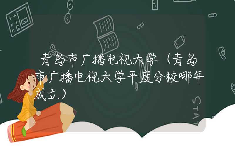 青岛市广播电视大学(青岛市广播电视大学平度分校哪年成立)
