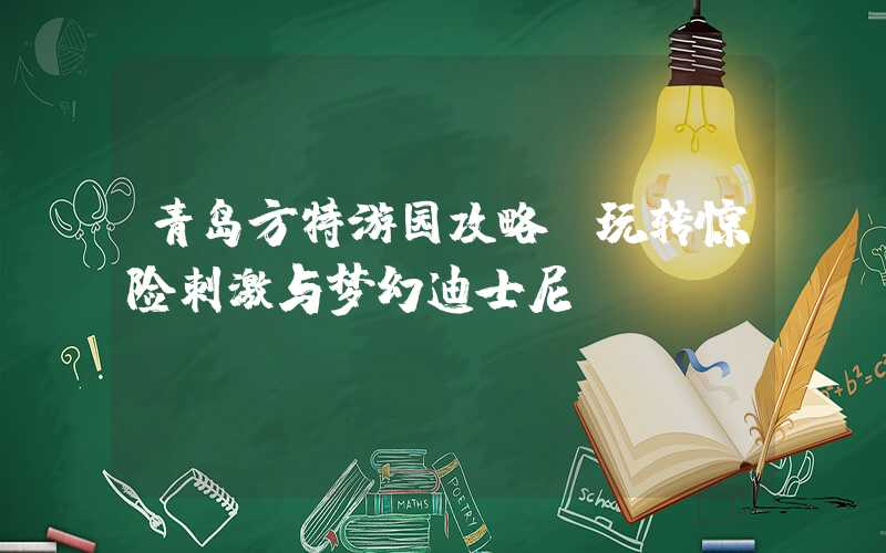 青岛方特游园攻略-玩转惊险刺激与梦幻迪士尼