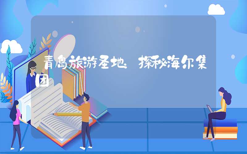 青岛旅游圣地：探秘海尔集团