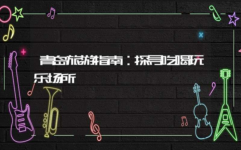 青岛旅游指南:探寻吃喝玩乐场所