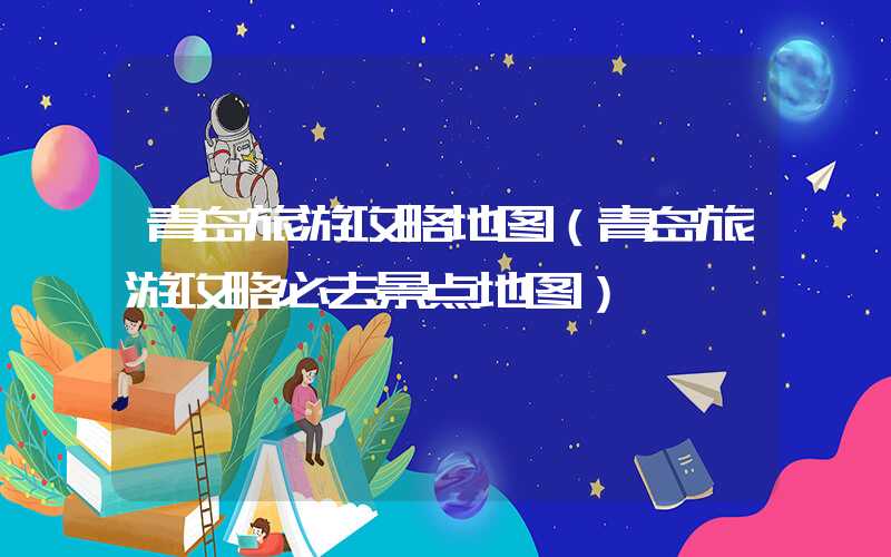青岛旅游攻略地图（青岛旅游攻略必去景点地图）
