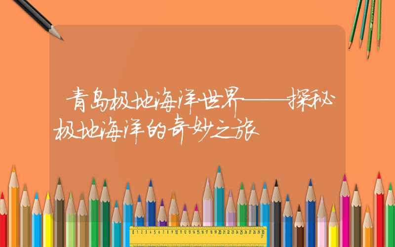 青岛极地海洋世界——探秘极地海洋的奇妙之旅