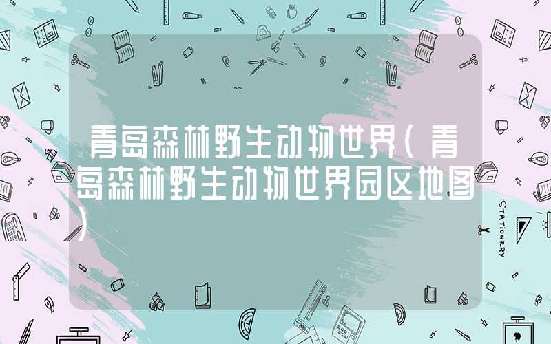 青岛森林野生动物世界（青岛森林野生动物世界园区地图）