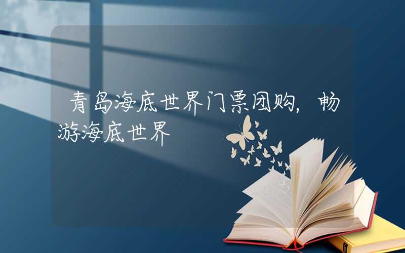 青岛海底世界门票团购，畅游海底世界