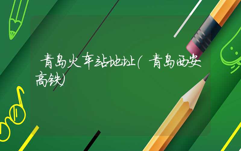 青岛火车站地址（青岛西安高铁）