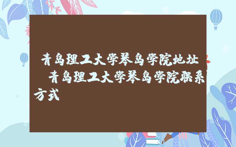 青岛理工大学琴岛学院地址（青岛理工大学琴岛学院联系方式）