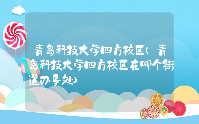 青岛科技大学四方校区（青岛科技大学四方校区在哪个街道办事处）