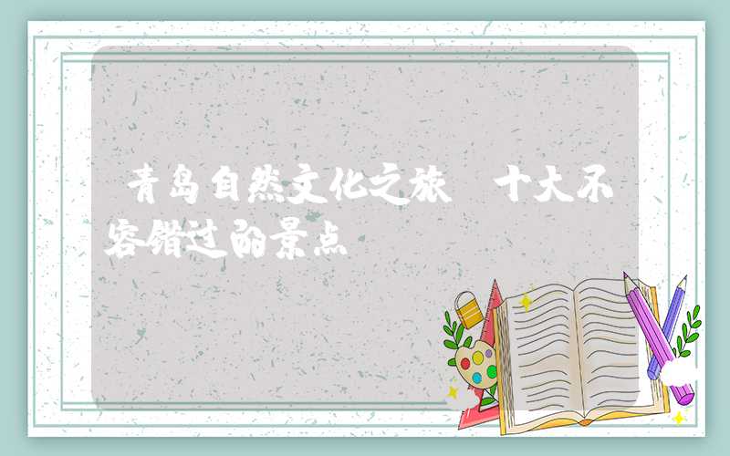 青岛自然文化之旅：十大不容错过的景点