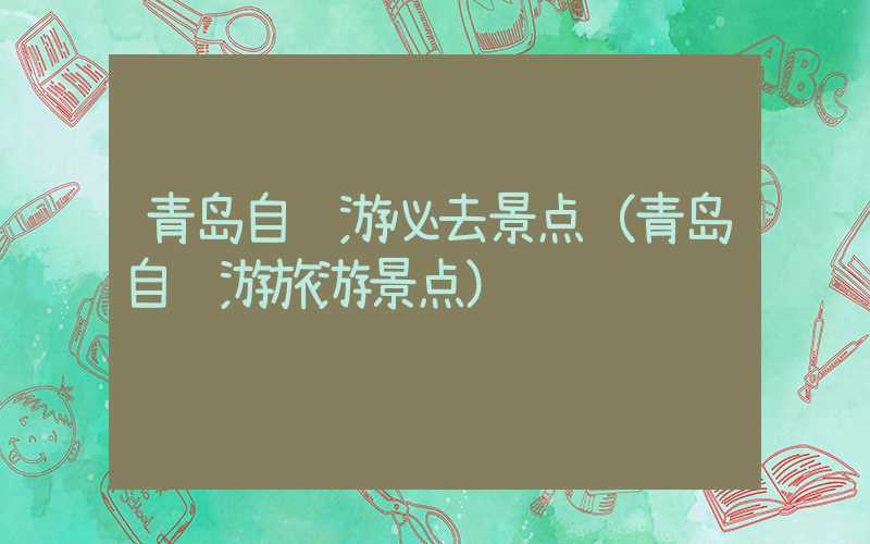 青岛自驾游必去景点(青岛自驾游旅游景点)