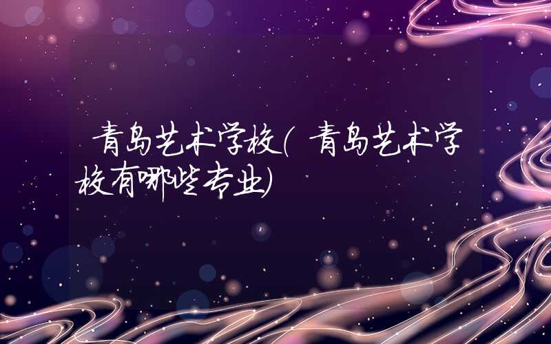 青岛艺术学校(青岛艺术学校有哪些专业)
