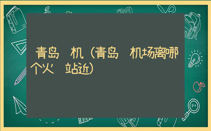 青岛飞机（青岛飞机场离哪个火车站近）