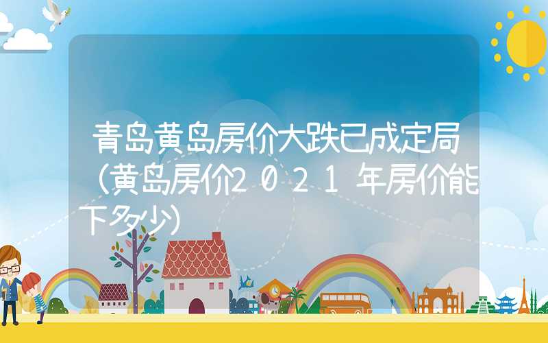 青岛黄岛房价大跌已成定局（黄岛房价2021年房价能下多少）