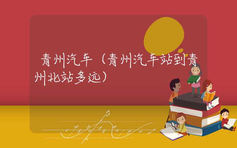 青州汽车（青州汽车站到青州北站多远）