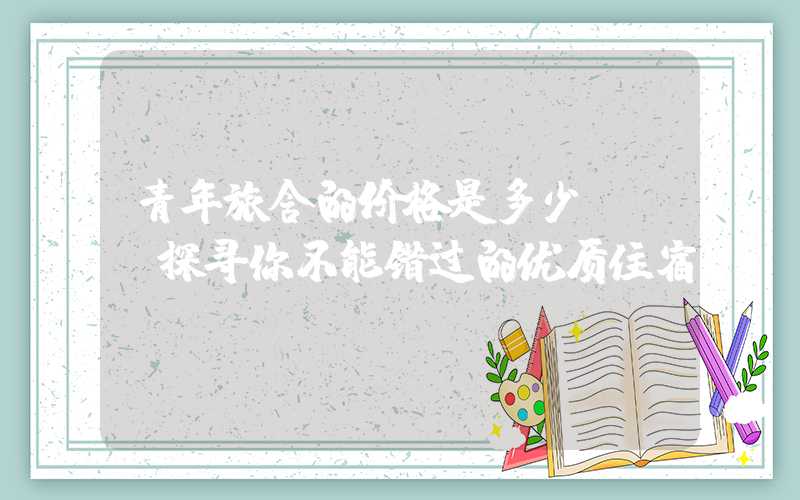 青年旅舍的价格是多少？——探寻你不能错过的优质住宿