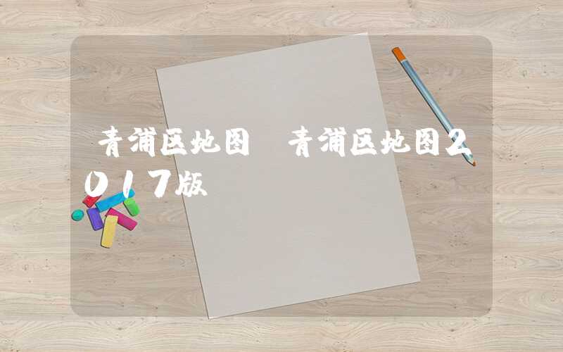 青浦区地图(青浦区地图2017版)