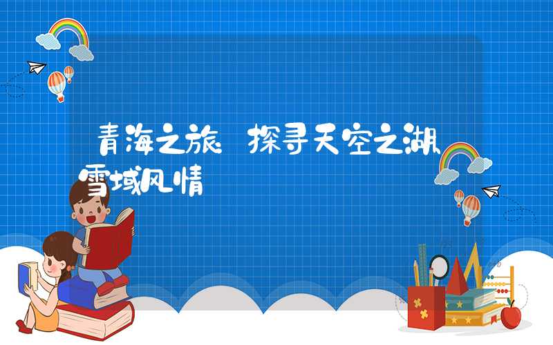 青海之旅：探寻天空之湖、雪域风情