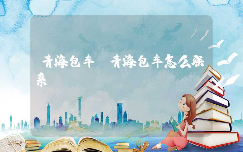 青海包车（青海包车怎么联系）
