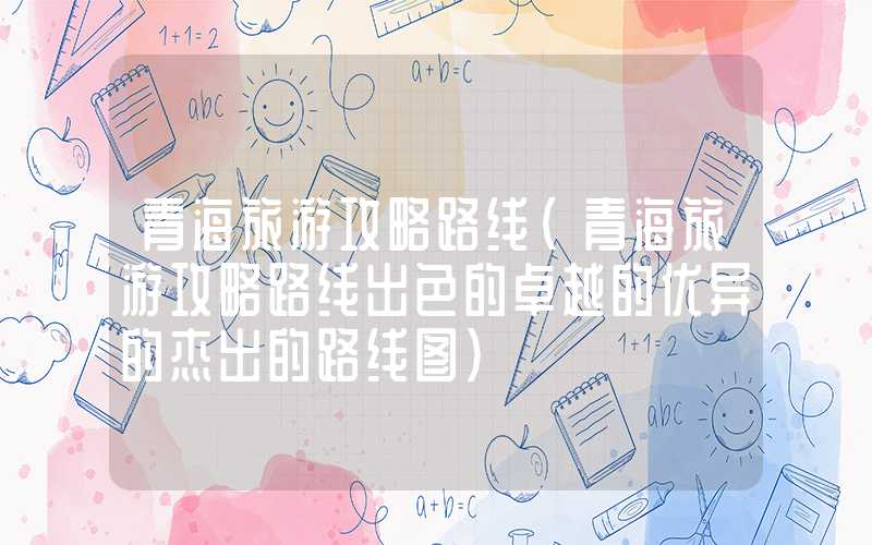 青海旅游攻略路线(青海旅游攻略路线出色的卓越的优异的杰出的路线图)