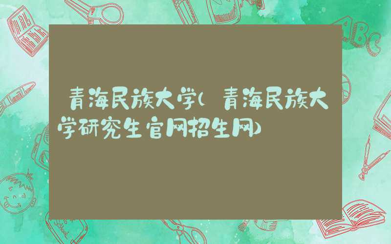 青海民族大学(青海民族大学研究生官网招生网)