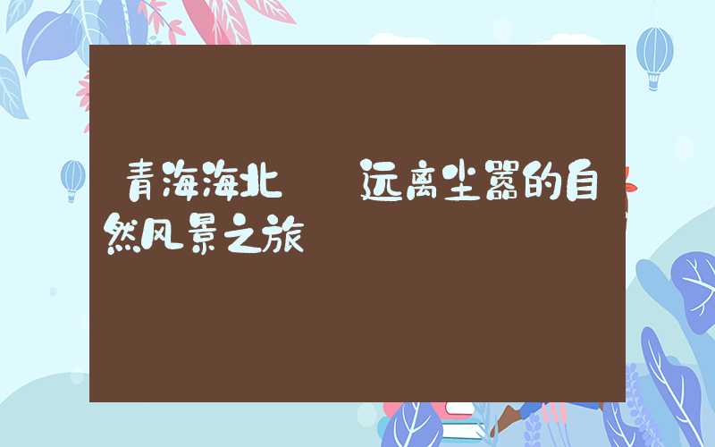 青海海北——远离尘嚣的自然风景之旅