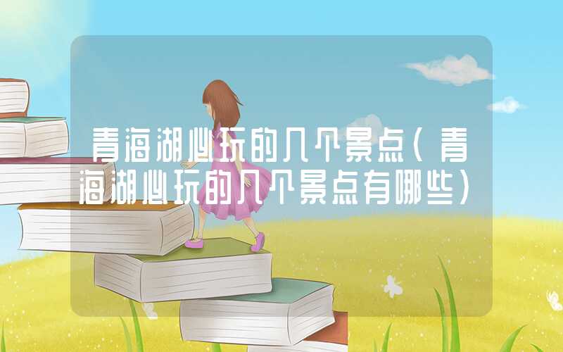 青海湖必玩的几个景点(青海湖必玩的几个景点有哪些)