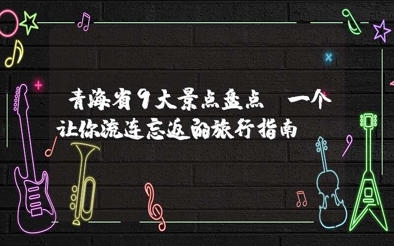 青海省9大景点盘点：一个让你流连忘返的旅行指南