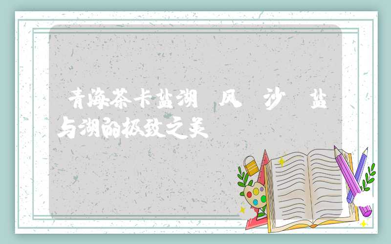 青海茶卡盐湖：风、沙、盐与湖的极致之美