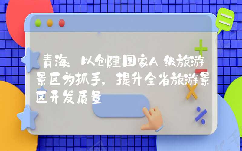 青海：以创建国家A级旅游景区为抓手，提升全省旅游景区开发质量