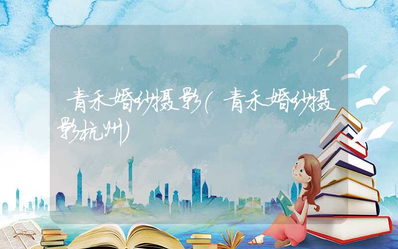 青禾婚纱摄影（青禾婚纱摄影杭州）