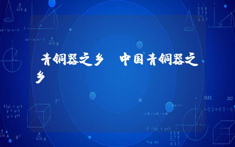 青铜器之乡(中国青铜器之乡)