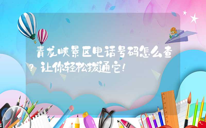 青龙峡景区电话号码怎么查？让你轻松拨通它！