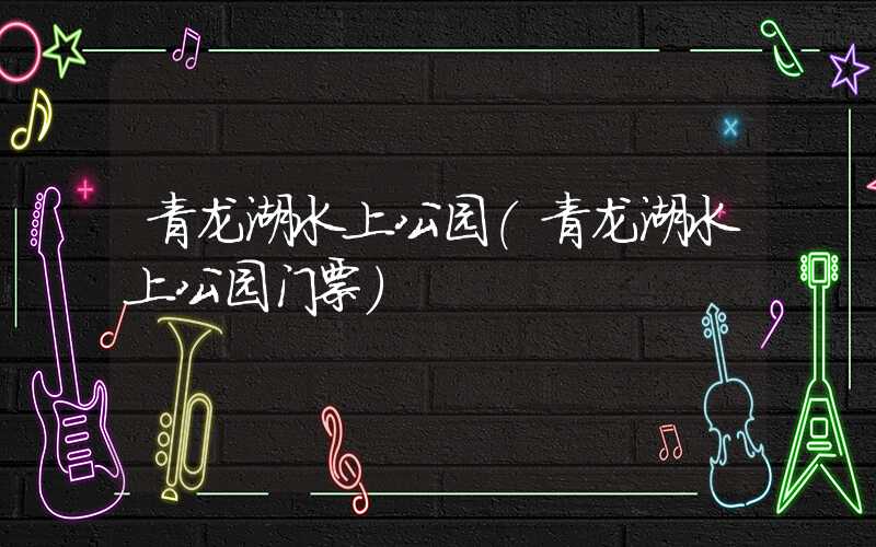 青龙湖水上公园（青龙湖水上公园门票）