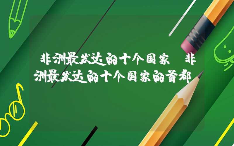 非洲最发达的十个国家(非洲最发达的十个国家的首都)