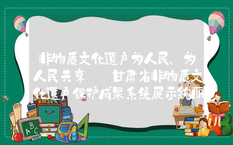 非物质文化遗产为人民、为人民共享——甘肃省非物质文化遗产保护成果系统展示绚丽绽放
