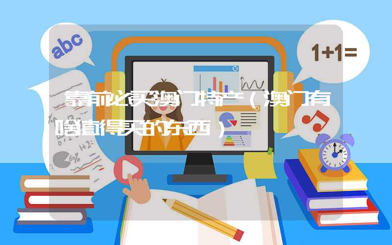 靠前必买澳门特产(澳门有啥值得买的东西)