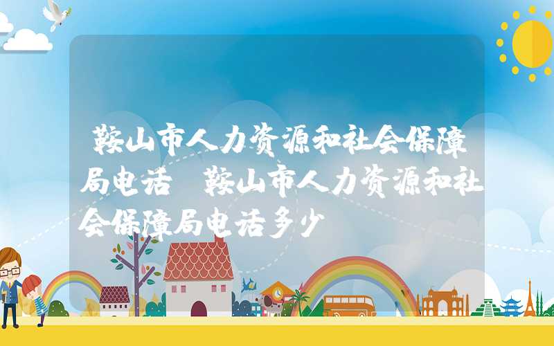 鞍山市人力资源和社会保障局电话（鞍山市人力资源和社会保障局电话多少）