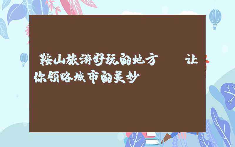 鞍山旅游好玩的地方——让你领略城市的美妙