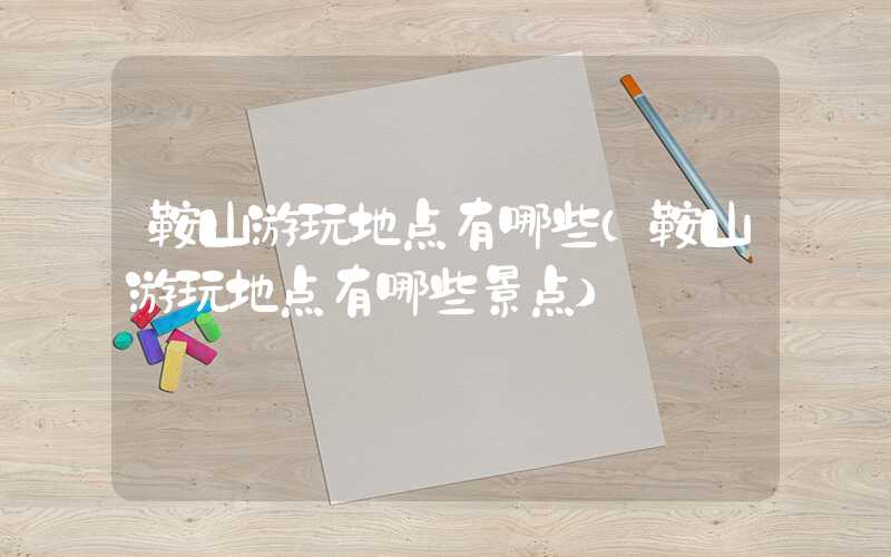 鞍山游玩地点有哪些（鞍山游玩地点有哪些景点）