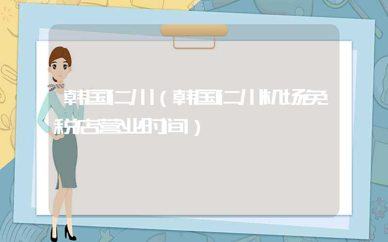 韩国仁川(韩国仁川机场免税店营业时间)