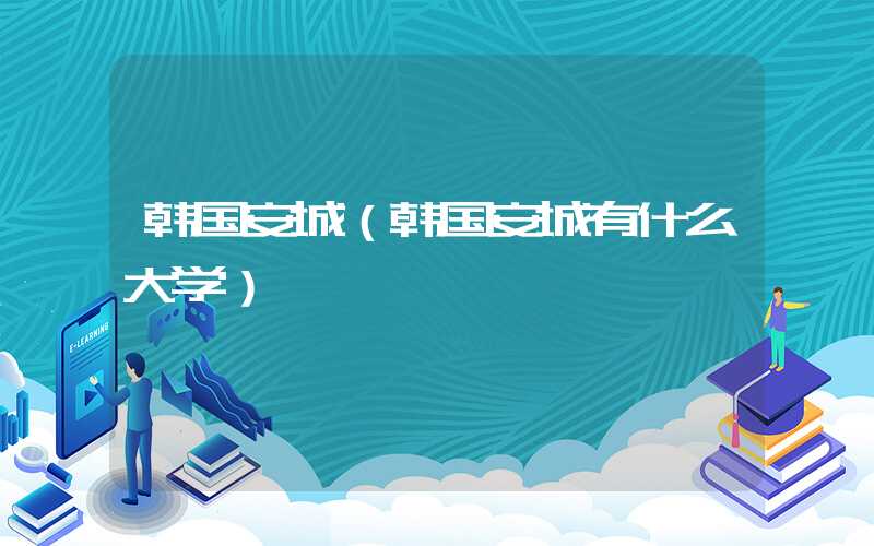 韩国安城（韩国安城有什么大学）