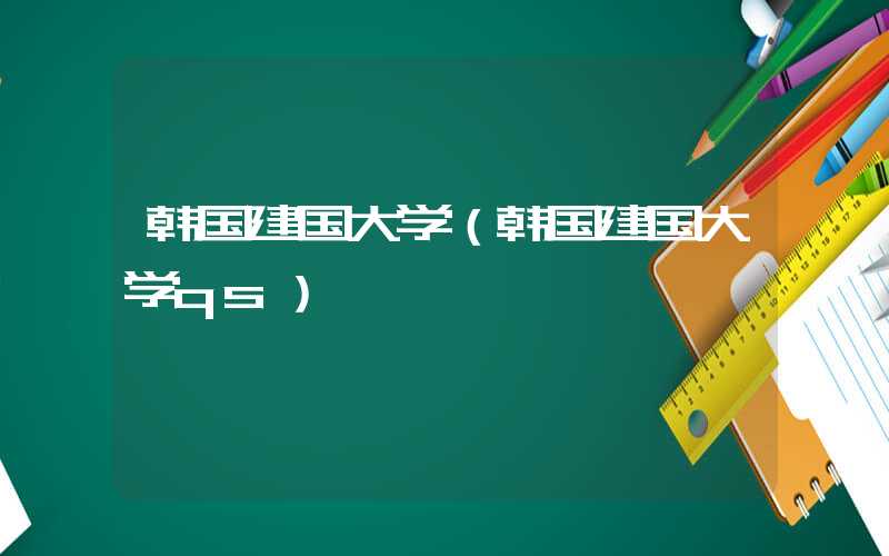 韩国建国大学（韩国建国大学qs）