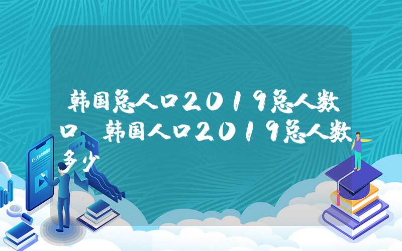 韩国总人口2019总人数口（韩国人口2019总人数多少）