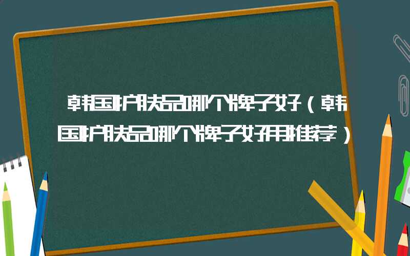 韩国护肤品哪个牌子好（韩国护肤品哪个牌子好用推荐）