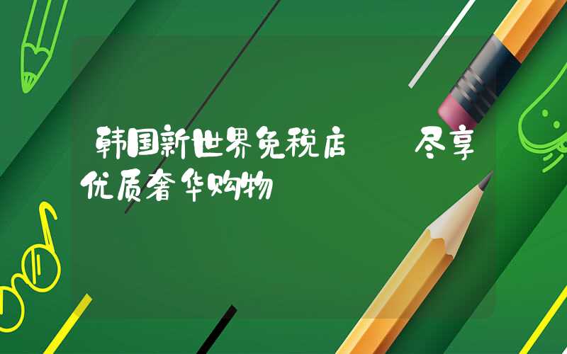 韩国新世界免税店: 尽享优质奢华购物