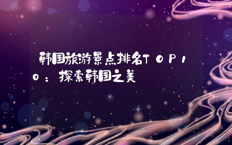 韩国旅游景点排名TOP10：探索韩国之美