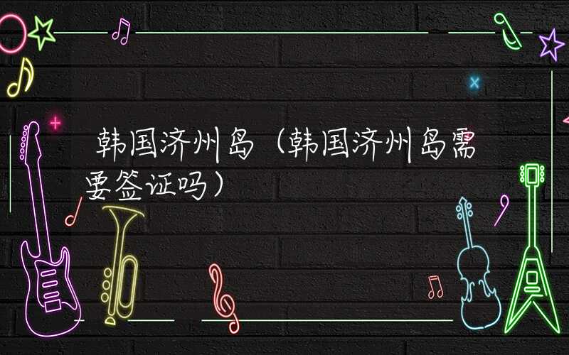 韩国济州岛（韩国济州岛需要签证吗）