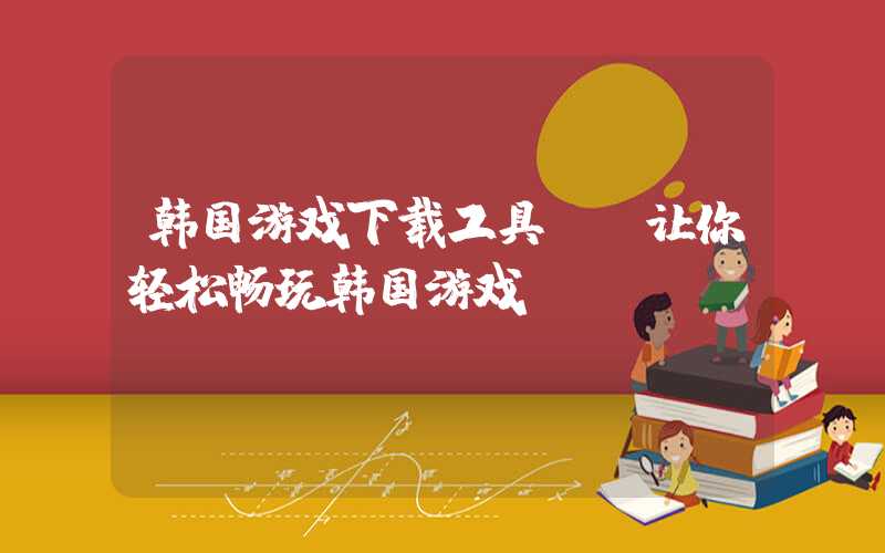 韩国游戏下载工具: 让你轻松畅玩韩国游戏