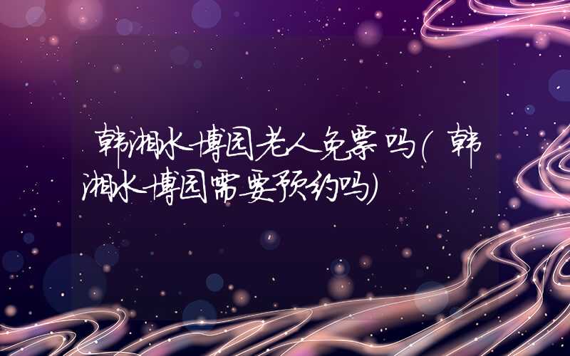 韩湘水博园老人免票吗（韩湘水博园需要预约吗）